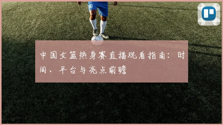 中国女篮热身赛直播观看指南:时间、平台与亮点前瞻