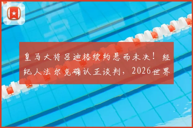 皇马大将吕迪格续约悬而未决！经纪人法尔克确认正谈判，2026世界杯成关键节点
