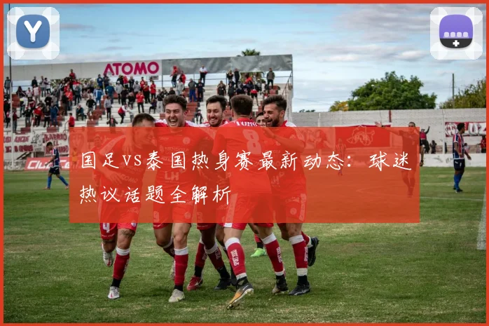 国足vs泰国热身赛最新动态:球迷热议话题全解析