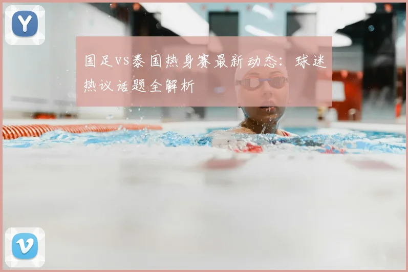 国足vs泰国热身赛最新动态：球迷热议话题全解析