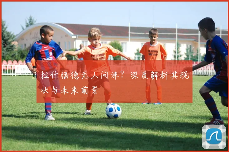 拉什福德无人问津？深度解析其现状与未来前景