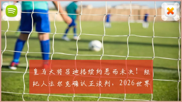 皇马大将吕迪格续约悬而未决！经纪人法尔克确认正谈判，2026世界杯成关键节点