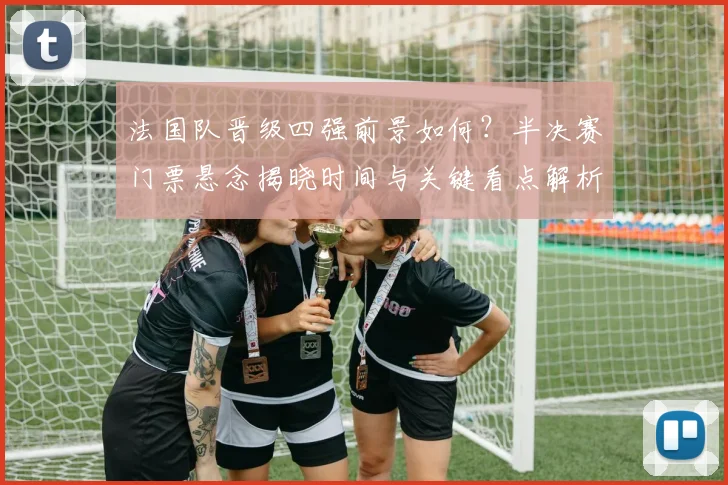 法国队晋级四强前景如何？半决赛门票悬念揭晓时间与关键看点解析