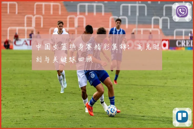 中国女篮热身赛精彩集锦:高光时刻与关键球回顾