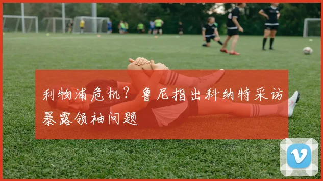 利物浦危机?鲁尼指出科纳特采访暴露领袖问题
