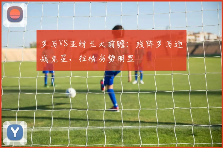 罗马VS亚特兰大前瞻：残阵罗马迎战克星，往绩劣势明显
