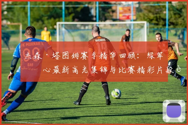 杰森·塔图姆赛季精华回顾:绿军核心最新高光集锦与比赛精彩片段解析