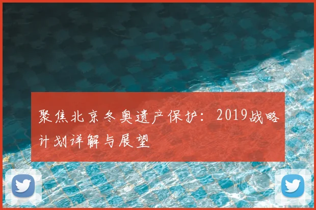 聚焦北京冬奥遗产保护:2019战略计划详解与展望
