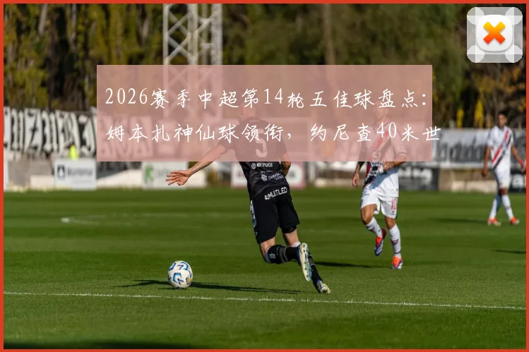 2026赛季中超第14轮五佳球盘点：姆本扎神仙球领衔，约尼查40米世界波入选，附高清动图及进球分析