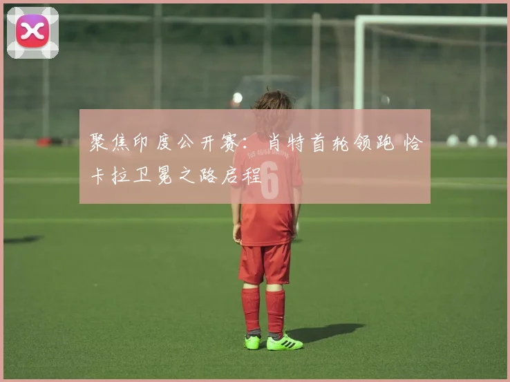 聚焦印度公开赛:肖特首轮领跑 恰卡拉卫冕之路启程