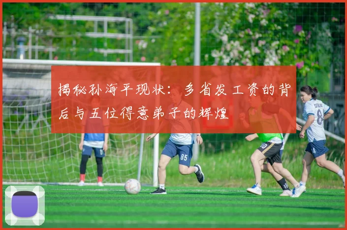 揭秘孙海平现状:多省发工资的背后与五位得意弟子的辉煌