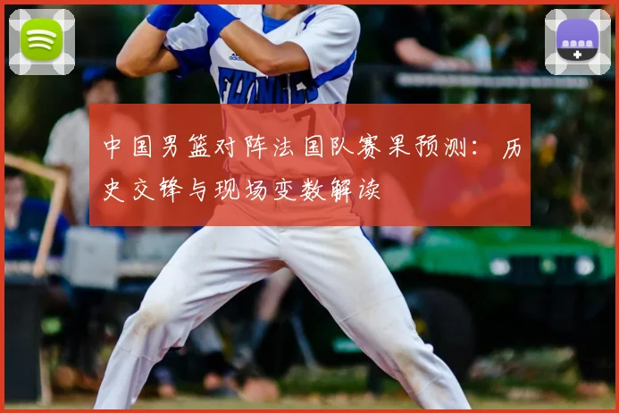 中国男篮对阵法国队赛果预测:历史交锋与现场变数解读