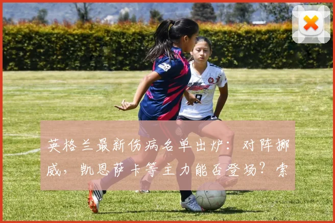 英格兰最新伤病名单出炉：对阵挪威，凯恩萨卡等主力能否登场？索斯盖特面临阵容考验
