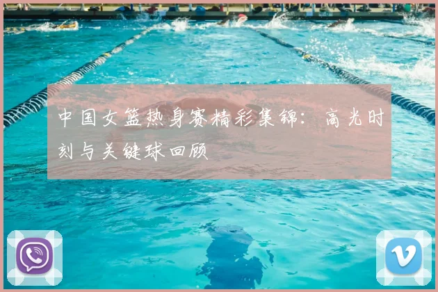 中国女篮热身赛精彩集锦:高光时刻与关键球回顾