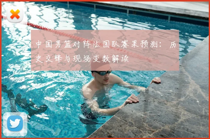 中国男篮对阵法国队赛果预测：历史交锋与现场变数解读